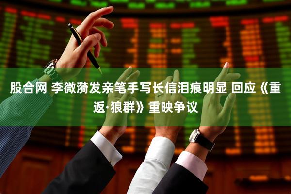 股合网 李微漪发亲笔手写长信泪痕明显 回应《重返·狼群》重映争议