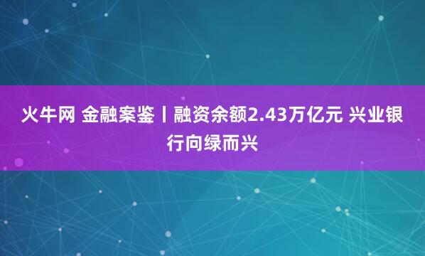 火牛网 金融案鉴丨融资余额2.43万亿元 兴业银行向绿而兴