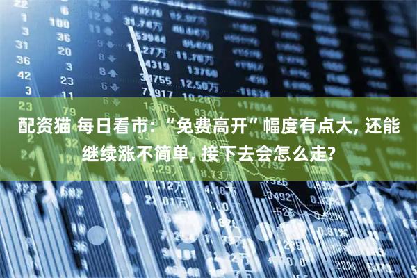 配资猫 每日看市: “免费高开”幅度有点大, 还能继续涨不简单, 接下去会怎么走?