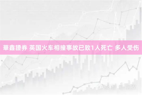 華鑫證券 英国火车相撞事故已致1人死亡 多人受伤
