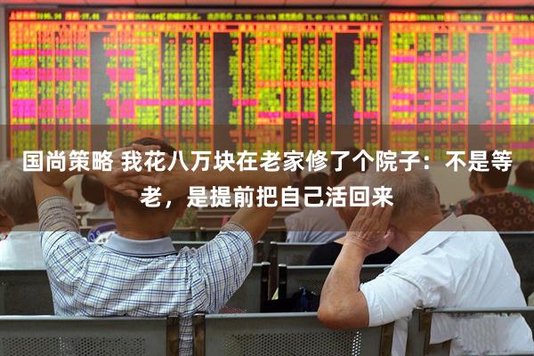 国尚策略 我花八万块在老家修了个院子:不是等老,是提前把自己活回来