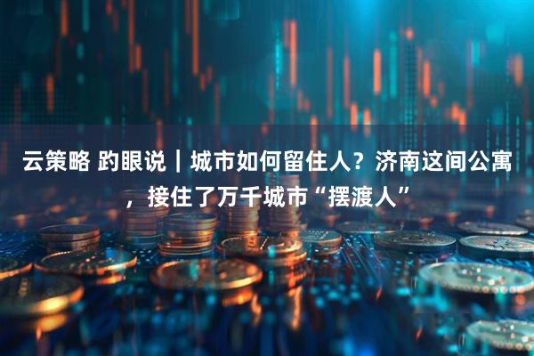 云策略 趵眼说｜城市如何留住人？济南这间公寓，接住了万千城市“摆渡人”
