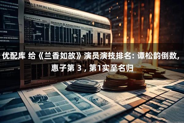 优配库 给《兰香如故》演员演技排名: 谭松韵倒数, 惠子第 3 , 第1实至名归