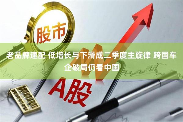 老品牌速配 低增长与下滑成二季度主旋律 跨国车企破局仍看中国