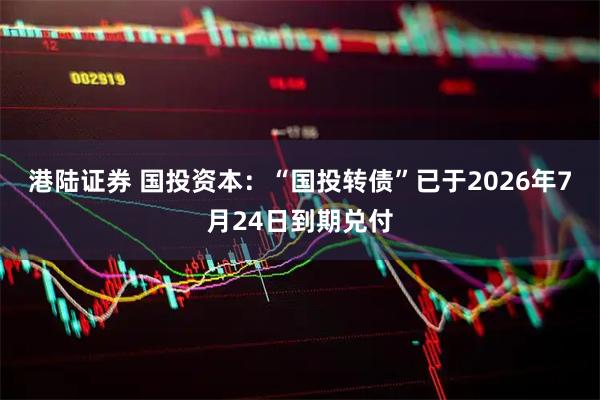 港陆证券 国投资本：“国投转债”已于2026年7月24日到期兑付