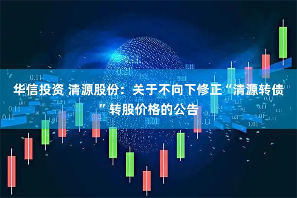 华信投资 清源股份：关于不向下修正“清源转债”转股价格的公告