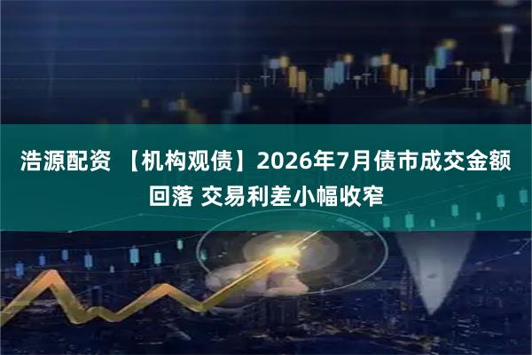 浩源配资 【机构观债】2026年7月债市成交金额回落 交易利差小幅收窄