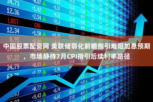 中国股票配资网 美联储弱化前瞻指引难阻加息预期，市场静待7月CPI指引后续利率路径